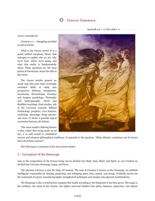 montalk.net » 13 November 11
0 - Gnosis Summary
©2011, montalk.net
(Version 0.1 – changelog provided
at end of article)
What is the Gnosis series? It is a
grand unified conspiracy theory that
attempts to explain who we are, why
we’re here, where we’re going, and
what this reality is fundamentally
about. These questions are the focal
points of Gnosticism, hence the title of
this series.
The Gnosis articles present an
aerial map that puts other seemingly
unrelated fields of study into
perspective: Alchemy, metaphysics,
Gnosticism, Hermeticism, Freudian
and Jungian psychology, Theosophy
and Anthroposophy, Christ and
Buddhist teachings, Grail studies, Ark
of the Covenant research, Biblical
Eschatology, prophecy, 2012 theories,
mythology, alienology, fringe physics,
and more. It shows a possible logical
connection between all of these.
This meta-model’s defining feature
is that, rather than being made up ad
hoc, it is well rooted in established
sources and classical philosophical traditions. It responds to the question, “What ultimate conclusion can be drawn
from all of these sources?”
The following is a summary of the nine Gnosis articles.
1 – Corruption of the Demiurge
Just as the composition of the human being can be divided into Body, Soul, Mind, and Spirit, so can Creation be
divided into Universe, Demiurge, Logos, and Nous.
The physical Universe is just the body of Creation. The soul of Creation is known as the Demiurge, an artificial
intelligence responsible for shaping, projecting, and reshaping space, time, matter, and energy. It blindly carries out
the commands it’s given, transducing higher metaphysical archetypes and energies into physical manifestations.
The Demiurge is like a construction company that builds according to the blueprints it has been given. The Logos is
the architect, the mind of the Creator, the higher universal intellect that plans, balances, supervises, and adjusts
1 of 10
 