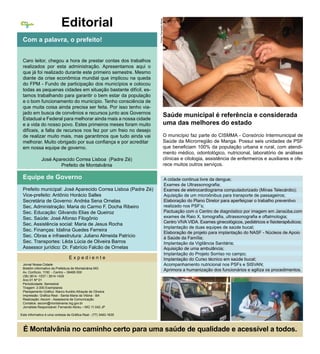 Editorial




                                                                   Fotos: Fernando Abreu
Cidade
  Nossa




  2


 Com a palavra, o prefeito!


 Caro leitor, chegou a hora de prestar contas dos trabalhos
 realizados por esta administração. Apresentamos aqui o
 que já foi realizado durante este primeiro semestre. Mesmo
 diante da crise econômica mundial que implicou na queda
 do FPM - Fundo de participação dos municípios e colocou
 todas as pequenas cidades em situação bastante difícil, es-
 tamos trabalhando para garantir o bem estar da população
 e o bom funcionamento do município. Tenho consciência de
 que muita coisa ainda precisa ser feita. Por isso tenho via-
 jado em busca de convênios e recursos junto aos Governos
                                                                                      Saúde municipal é referência e considerada
 Estadual e Federal para melhorar ainda mais a nossa cidade
 e a vida do nosso povo. Estes primeiros meses foram muito                            uma das melhores do estado
 difíceis, a falta de recursos nos fez por um freio no desejo
 de realizar muito mais, mas garantimos que tudo ainda vai                            O município faz parte do CISMMA - Consórcio Intermunicipal de
 melhorar. Muito obrigado por sua confiança e por acreditar                           Saúde da Microrregião de Manga. Possui seis unidades de PSF
 em nossa equipe de governo.                                                          que beneficiam 100% da população urbana e rural, com atendi-
                                                                                      mento médico, odontológico, nutricional, laboratório de análises
              José Aparecido Correa Lisboa (Padre Zé)                                 clínicas e citologia, assistência de enfermeiros e auxiliares e ofe-
                      Prefeito de Montalvânia                                         rece muitos outros serviços.

 Equipe de Governo                                                                         A cidade continua livre da dengue;
                                                                                           Exames de Ultrassonografia;
 Prefeito municipal: José Aparecido Correa Lisboa (Padre Zé)                               Exames de eletrocardiograma computadorizado (Minas Telecárdio);
 Vice-prefeito: Antônio Horácio Salles                                                     Aquisição de um microônibus para transporte de passageiros;
 Secretária de Governo: Andréa Sena Ornelas                                                Elaboração do Plano Diretor para aperfeiçoar o trabalho preventivo
 Sec. Administração: Maria do Carmo F. Docha Ribeiro                                       realizado nos PSF’s;
 Sec. Educação: Gilvando Elias de Queiroz                                                  Pactuação com o Centro de diagnóstico por imagem em Janaúba,com
 Sec. Saúde: José Afonso Filogônio                                                         exames de Raio X, tomografia, ultrassonografia e oftalmologia;
                                                                                           Centro VIVA VIDA. Exames ginecológicos, pediátricos e fisioterapêuticos;
 Sec. Assistência social: Maria de Jesus Rocha
                                                                                           Implantação de duas equipes de saúde bucal;
 Sec. Finanças: Idalina Guedes Ferreira
                                                                                           Elaboração de projeto para implantação do NASF - Núcleos de Apoio
 Sec. Obras e infraestrutura: Juliano Almeida Patrício                                     à Saúde da Família;
 Sec. Transportes: Lêda Lúcia de Oliveira Barros                                           Implantação da Vigilância Sanitária;
 Assessor jurídico: Dr. Fabrício Falcão de Ornelas                                         Aquisição de uma ambulância;
                                                                                           Implantação do Projeto Sorriso no campo;
                                 Expediente                                                Implantação do Curso técnico em saúde bucal;
 Jornal Nossa Cidade                                                                       Acompanhamento nutricional nos PSFs e SISVAN;
 Boletim informativo da Prefeitura de Montalvânia MG
 Av. Confúcio, 1150 - Centro – 39495 000
                                                                                           Aprimora a humanização dos funcionários e agiliza os procedimentos.
 (38) 3614 -1537 / 3614-1429
 Ano 01 Nº 01
 Periodicidade: Semestral
 Tiragem: 2.000 Exemplares
 Planejamento Gráfico: Marco Aurélio Athayde de Oliveira
 Impressão: Gráfica Real - Santa Maria da Vitória - BA
 Realização: Ascom - Assessoria de Comunicação
 Contatos: ascom@montalvania.mg.gov.br
 Jornalista Responsável: Fernando Abreu – MG 11.042 JP

Este informativo é uma cortesia da Gráfica Real - (77) 3483-1635



 É Montalvânia no caminho certo para uma saúde de qualidade e acessível a todos.
 