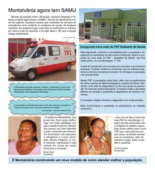 Montalvânia agora tem SAMU                                                                                                                            Cidade
                                                                                                                                                        Nossa




                                                                                                                                                        3

   Através de parceria entre o Município, Governo Estadual e Fe-
deral, a cidade agora possui o SAMU - Serviço de atendimento mó-
vel de urgência. Qualquer pessoa que necessitar de serviços de
emergência como acidente ou problema de saúde, de qualquer
natureza, em qualquer lugar e que leve ao sofrimento ou coloque
em risco a vida do paciente, é só ligar para o 192 que a equipe
chega rapidamente.
                                                                    Fotos: Fernando Abreu




                                                                                            Inaugurada nova sede do PSF Soldados da Saúde
                                                                                            Mais dignidade, conforto e comodidade para a população, em
                                                                                            especial os moradores do bairro Novo Horizonte. Esta é a pro-
                                                                                            posta da nova sede do PSF - Soldados da Saúde, que fica
                                                                                            neste bairro, na rua Montaigne, nº 700.

                                                                                            A obra foi construída com recursos do município e do Governo
                                                                                            estadual. O prédio moderno e funcional, que irá melhorar bas-
                                                                                            tante a vida dos moradores do bairro, foi entregue à população
                                                                                            com grande festa.

                                                                                            Neste PSF a população pode fazer, além dos procedimentos
                                                                                            de rotina, exame de eletrocardiograma, através do Minas Tele-
     A Secretaria de saúde capacitou médicos, enfermeiros e outros pro-                     cárdio, uma rede de diagnóstico on line que ajuda na preven-
     fissionais para lidarem com a gripe suína (Influenza A H1N1) e deixar                  ção de doenças cardiovasculares. O exame avalia a atividade
     Montalvânia mais preparada e informada.                                                elétrica do coração e possibilita o diagnóstico de infartos e ar-
                                                                                            ritmias.

                                                                                            O processo é rápido e fornece o diagnostico com muita precisão.

     A população de Montalvânia está muito bem servida. Considero a                         Mais modernidade e qualidade no atendimento ao cidadão
     Saúde municipal como uma das melhores do estado.
                                                                                            cochanino.
                                      Arlen Santiago - Deputado estadual (PTB)



                                         - A saúde em Montalvânia, que                                                       - Para nós do Novo Horizonte
                                         já era boa, ficou ainda melhor.                                                     este PSF foi uma bênção. O
                                         Digo com toda satisfação que                                                        bairro já tinha melhorado com
                                         aqui a saúde é nota mil. Sempre                                                     a chegada do asfalto e agora
                                         que preciso sou bem atendida                                                        ficou ainda melhor com o novo
                                         e tudo é resolvido sem demora.                                                      PSF que, mais perto de nos-
                                         Os funcionários são educados                                                        sas casas, irá facilitar demais
                                         e prestativos e o novo secre-                                                       para os moradores, além de
                                         tário, Afonso Filogônio, é mui-                                                     valorizar o lugar. Estou muito
                                         to eficiente, interessado e está                                                    feliz e satisfeita.
                                         sempre em busca de coisas
                                         boas para o município.                                                              Florzina Soares
                                                                                                                             Aposentada
                                         Maria Eliete
                                         Doméstica


   É Montalvânia construindo um novo modelo de como atender melhor a população.
 
