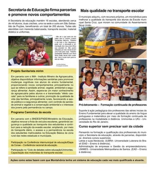 Secretaria de Educação firma parcerias                                                    Mais qualidade no transporte escolar
e promove novos comportamentos                                                           O município adquiriu, com recursos próprios, um microônibus para
A Secretaria de educação mantém 16 escolas, atendendo cerca                              melhorar a qualidade do transporte dos alunos da Escola muni-
de mil alunos; duas creches, uma na sede e outra em São Sebas-                           cipal Santa Cruz, que moram na comunidade do Assentamento
tião de Poções, beneficiando um total de 200 alunos. Todas são                           Nova União.
atendidas com merenda balanceada, transporte escolar, material
didático e uniformes.
                               Fotos: Fernando Abreu
                                                       - Não sei o que seria de nós
                                                       mães sem a Creche Luciano
                                                       Fernandes Marinho. Trabalho
                                                       o dia todo e fico despreocu-
                                                       pada com a educação e ali-
                                                       mentação dos meus dois filhos
                                                       que estudam lá. São quatro
                                                       refeições por dia e ainda levam
                                                       uma fruta para casa. Trabalho
                                                       sossegada sabendo que meus
                                                       filhos estão sendo bem cuida-
                                                       dos. Isso é muito bom para to-
                                                       das as mães.


                                                         Lucinélia Barbosa
                                                         Empregada doméstica



  Projeto Sanitarista mirim
  Em parceria com o IMA - Instituto Mineiro de Agropecuária,
  objetiva disponibilizar informações sanitárias para promover
  mudanças cognitivas nos alunos do ensino fundamental,
  proporcionando novos comportamentos principalmente no
  que se refere à sanidade animal, vegetal, ambiental e segu-
  rança alimentar. Assim, espera-se um maior conhecimento
  da agropecuária pelos alunos e a transmissão “efeito cas-
  cata” para os familiares e outros; promoção da qualidade de
  vida das famílias, principalmente rurais, favorecendo a saú-
  de pública e a segurança alimentar, com controle da sanida-
  de animal e vegetal e a conservação ambiental e o interesse                            Pró-letramento – Formação continuada de professores
  dos jovens pela permanência no campo.
                                                                                         Suporte à ação pedagógica dos professores das séries iniciais do
  Programa Caminhos da escola                                                            Ensino Fundamental para elevar a qualidade do ensino da língua
                                                                                         portuguesa e matemática por meio de formação continuada de
  Em parceria com o BNDES/FNDE/Ministério da Educação,                                   professores na modalidade à distância. Unimontes e URJ - Uni-
  objetiva renovar a frota de veículos escolares, garantindo se-                         versidade do Rio de Janeiro.
  gurança e qualidade ao transporte dos estudantes e contri-
  buir para a redução da evasão escolar, ampliando, por meio                             Curso superior sem precisar sair da cidade
  do transporte diário, o acesso e a permanência na escola
  dos estudantes matriculados na Educação Básica da zona                                 Pensando na formação e qualificação dos profissionais do muni-
  rural das redes estaduais e municipais.                                                cípio a Secretaria de educação, através de parcerias, disponibili-
                                                                                         za diversos cursos superiores:
                                                                                         Letras e suas literaturas. ULBRA - Universidade Luterana do Bra-
  Participação na Conferência intermunicipal de educação/Etapa
                                                                                         sil (EAD – Ensino à distância);
  da Conae – Conferência nacional de educação.
                                                                                         Administração de empresas e Gestão do empreendedorismo.
  Participação no “Ciclo de debates sobre educação/Unimontes.                            UNIMES - Universidade Metropolitana de Santos. (EAD – Ensino
  Capacitação dos motoristas do transporte escolar.                                      à distância).


  Ações como estas fazem com que Montalvânia tenha um sistema de educação cada vez mais qualificado e atuante.
 