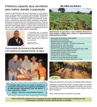 Prefeitura capacita seus servidores                                                                          De olho no futuro
                                                                                                                                                      Cidade
para melhor atender a população
                                                                                                                                                        Nossa




                                                                                                                                                        5


Visando o aprimoramento de seus funcionários e o bom desem-
penho do serviço público municipal a administração “Montalvânia
Cada Vez Melhor”, vem capacitando seus servidores. Guarda mu-
nicipal, merendeiras, monitores do Centro de artesanato, profes-
sores e monitores da educação infantil, receberam treinamento.
Motoristas se transformaram em motoristas/condutores. Todos os
secretários e chefes de setores e departamentos participaram de
seminário sobre gestão pública. E muitos outros cursos ainda es-
tão por vir. É a administração investindo no aperfeiçoamento dos
seus servidores para melhor atender a população.
 Fotos: Fernando Abreu




                                                     - A capacitação para os motoristas/
                                                                                            Departamento de agricultura e meio ambiente desenvolve e
                                                     condutores veio nos acrescentar mais   apoia projetos voltados para o futuro e o desenvolvimento
                                                     conhecimento técnico e ainda facili-   sustentável do município
                                                     tou muito no curso para ingressar no
                                                     SAMU. Aprendi muito e fiquei bem         Subvenção social para as associações;
                                                     mais preparado.                          Cercamento das nascentes;
                                                     Alessandro Andrade
                                                                                              Regularizações das associações;
                                                     Motorista/condutor SAMU                  Regularização do CMDRS – Conselho municipal de
                                                                                              desenvolvimento rural sustentável;
                                                                                              Regularização de terras devolutas;
Comunidade de Extrema é beneficiada                                                           Parceria nos trabalhos desenvolvidos pela Emater e BNB
com sistema de abastecimento de água                                                          Acompanhamento dos trabalhos do IEF;
                                                                                              Regularização fundiária rural e urbana;
                                                                                              Construção do horto florestal;
                                                                                              Inclusão do município no ICMS ecológico;
                                                                                              Incentivo a novas alternativas de criação;
                                                                                              Apoio e incremento ao Projeto Minas sem Fome.




                                                                                               E mais...

                                                                                            Reforma da ponte sobre o rio Cochá na comunidade de Novo Horizonte;

                         O município agora possui um portal na internet. Lá                 Instalação e consertos de motores e bombas d’água nos distritos
                         você pode acompanhar e dar sugestões aos trabalhos                 de Capitânia, Pitarana e São Sebastião de Poções e nas comuni-
                         da administração “Montalvânia Cada Vez Melhor” e                   dades de São José, Serra, São Matias, Cupins, Mateira, Concei-
                         saber mais sobre a cidade.                                         ção e Tomazinho;
                                       Veja e opine: www.montalvania.mg.gov.br
                                                                                            Novos uniformes para os servidores municipais.


                              Evite a dívida ativa. Colabore com o progresso de nossa cidade quitando os impostos municipais em dia.
                                                   A arrecadação é revertida em obras e benefícios para o município.
 