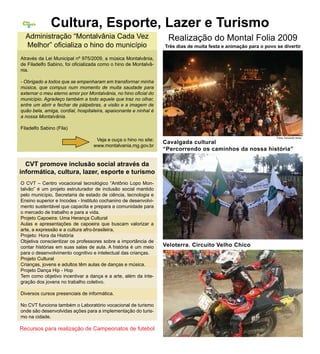 Cidade
  Nossa




   6          Cultura, Esporte, Lazer e Turismo
  Administração “Montalvânia Cada Vez                              Realização do Montal Folia 2009
  Melhor” oficializa o hino do município                          Três dias de muita festa e animação para o povo se divertir

Através da Lei Municipal nº 975/2009, a música Montalvânia,
de Filadelfo Sabino, foi oficializada como o hino de Montalvâ-
nia.

- Obrigado a todos que se empenharam em transformar minha
música, que compus num momento de muita saudade para
externar o meu eterno amor por Montalvânia, no hino oficial do
município. Agradeço também a todo aquele que traz no olhar,
entre um abrir e fechar de pálpebras, a visão e a imagem de
quão bela, amiga, cordial, hospitaleira, apaixonante e ninhal é
a nossa Montalvânia.

Filadelfo Sabino (Fila)
                                                                                                                  Fotos: Fernando Abreu
                                   Veja e ouça o hino no site:
                                                                  Cavalgada cultural
                                  www.montalvania.mg.gov.br
                                                                  “Percorrendo os caminhos da nossa história”

  CVT promove inclusão social através da
informática, cultura, lazer, esporte e turismo
O CVT – Centro vocacional tecnológico “Antônio Lopo Mon-
talvão” é um projeto estruturador de inclusão social mantido
pelo município, Secretaria de estado de ciência, tecnologia e
Ensino superior e Incodes - Instituto cochanino de desenvolvi-
mento sustentável que capacita e prepara a comunidade para
o mercado de trabalho e para a vida.
Projeto Capoeira: Uma Herança Cultural
Aulas e apresentações de capoeira que buscam valorizar a
arte, a expressão e a cultura afro-brasileira.
Projeto: Hora da História
Objetiva conscientizar os professores sobre a importância de
contar histórias em suas salas de aula. A história é um meio      Veloterra. Circuito Velho Chico
para o desenvolvimento cognitivo e intelectual das crianças.
Projeto Cultural
Crianças, jovens e adultos têm aulas de danças e música.
Projeto Dança Hip - Hop
Tem como objetivo incentivar a dança e a arte, além da inte-
gração dos jovens no trabalho coletivo.

Diversos cursos presenciais de informática.

No CVT funciona também o Laboratório vocacional de turismo
onde são desenvolvidas ações para a implementação do turis-
mo na cidade.

Recursos para realização de Campeonatos de futebol
 