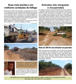 Ruas mais bonitas e em                                                                      Estradas são alargadas
melhores condições de tráfego                                                                       e recuperadas
                                                                                          As estradas municipais vinham passando por sérios problemas:
Pensando no conforto da população e na segurança dos motoris-                             a vegetação estava tornando-as mais estreitas, fechando-as e
tas, foi realizada nas ruas e avenidas pavimentadas do município                          tornando a visão difícil para os motoristas. Por isso, acidentes
a “operação tapa buracos”. Mais de 13 mil metros quadrados de                             eram constantes, principalmente envolvendo motociclistas, de-
ruas e avenidas já foram recuperados com material asfáltico. As                           vido ao tráfego intenso desses veículos. Assim a Administração
sem pavimentação foram recuperadas e cascalhadas. Esta medi-                              “Montalvânia Cada Vez Melhor” realizou um trabalho intensivo de
da tem como objetivo revitalizar as vias públicas que ficam em má                         recuperação de todas as estradas municipais. As que levam aos
situação com o desgaste natural do tempo.                                                 distritos de Capitânia, Pitarana e São Sebastião de Poções foram
Agora, pedestres e motoristas passam a ter ruas mais bonitas,                             alargadas e cascalhadas. Dos cerca de 5 metros, passam a ter
bem cuidadas e em melhores condições de tráfego.                                          agora aproximadamente 8 metros de largura, dando mais visibili-
                                                                  Fotos: Fernando Abreu
                                                                                          dade, conforto e segurança para quem ali trafega. A possibilidade
                                                                                          de acidentes diminui e todos têm mais segurança.




                                                                                          Mais de 300 Km de estradas recuperadas
                                                                                          Além das que levam aos distritos, mais de 300 Km de estradas
                                                                                          vicinais também foram recuperadas. Já foram beneficiadas as
                                                                                          comunidades de Novo Horizonte, Janaína, Cana Brava, Capim
                                                                                          Pubo, Vaca Preta, Barra do Poldrinho, São Matias, Campinas,
                                                                                          Flecheira, Crioulo, Corredeira, Salobro, Grotão, Grota do Espi-
                                                                                          nho, Sacão e Saquinho. E todas as estradas do município ainda
                                                                                          passarão por melhorias.
Cascalhamento da avenida Santos Dumont, Bairro São José



                                Recuperação e conservação das estradas
                                municipais são prioridades da Administra-
                                ção “Montalvânia Cada Vez Melhor” para o
                                acesso fácil, cômodo e seguro de todos.

                               - A recuperação das estradas melhorou a vida
                               de todos que fazem uso delas. Sou motorista de
                               ônibus e a situação era muito difícil. Agora posso
 Cleidson Ortiz                dirigir com mais tranquilidade e os passageiros se
 Motorista                     sentem mais seguros.


                  Montalvânia é um dos municípios mais limpos da região. Colabore com a limpeza da cidade.
                                        Não jogue este informativo em vias públicas.
 