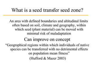 What is a seed transfer seed zone? An area with defined boundaries and altitudinal limits often based on soil, climate and geography, within which seed (plant material) can be moved with minimal risk of maladaptation Can improve on concept “ Geographical regions within which individuals of native species can be transferred with no detrimental effects on population mean fitness” (Hufford & Mazer 2003) 