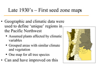 Late 1930’s – First seed zone maps Geographic and climatic data were used to define ‘unique’ regions in the Pacific Northwest Assumed plants affected by climatic variables Grouped areas with similar climate  and vegetation One map for all tree species Can and have improved on this 