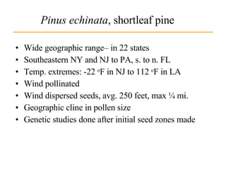 Pinus echinata , shortleaf pine Wide geographic range– in 22 states Southeastern NY and NJ to PA, s. to n. FL Temp. extremes: -22  o F in NJ to 112  o F in LA Wind pollinated Wind dispersed seeds, avg. 250 feet, max ¼ mi. Geographic cline in pollen size Genetic studies done after initial seed zones made 