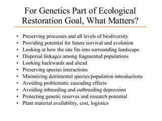 For Genetics Part of Ecological Restoration Goal, What Matters? Preserving processes and all levels of biodiversity Providing potential for future survival and evolution Looking at how the site fits into surrounding landscape Dispersal linkages among fragmented populations Looking backwards and ahead Preserving species interactions Minimizing detrimental species/population introductions Avoiding problematic cascading effects Avoiding inbreeding and outbreeding depression Protecting genetic reserves and research potential Plant material availability, cost, logistics 