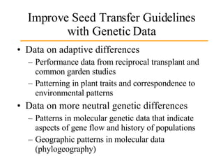 Improve Seed Transfer Guidelines with Genetic Data Data on adaptive differences Performance data from reciprocal transplant and common garden studies Patterning in plant traits and correspondence to environmental patterns Data on more neutral genetic differences Patterns in molecular genetic data that indicate aspects of gene flow and history of populations Geographic patterns in molecular data (phylogeography) 