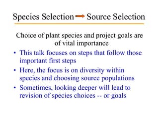 Species Selection  Source Selection Choice of plant species and project goals are of vital importance  This talk focuses on steps that follow those important first steps  Here, the focus is on diversity within species and choosing source populations Sometimes, looking deeper will lead to revision of species choices -- or goals 