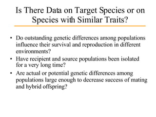 Is There Data on Target Species or on Species with Similar Traits? Do outstanding genetic differences among populations influence their survival and reproduction in different environments? Have recipient and source populations been isolated for a very long time? Are actual or potential genetic differences among populations large enough to decrease success of mating and hybrid offspring? 