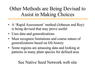 Other Methods are Being Devised to Assist in Making Choices A ‘Rapid Assessment’ method (Johnson and Roy) is being devised that may prove useful Uses data and generalizations  Must recognize limitations and course nature of generalizations based on life history Some regions are amassing data and looking at patterns in many plant species for defined area See Native Seed Network web site 