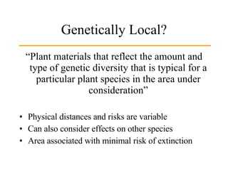 Genetically Local? “Plant materials that reflect the amount and type of genetic diversity that is typical for a particular plant species in the area under consideration” Physical distances and risks are variable Can also consider effects on other species Area associated with minimal risk of extinction 