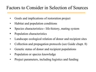Factors to Consider in Selection of Sources • Goals and implications of restoration project  • Habitat and population conditions  Species characteristics-- life-history, mating system Population characteristics • Landscape ecological relation of donor and recipient sites • Collection and propagation protocols (see Guide chapt. 8)  • Genetic status of donor and recipient populations  • Population or species knowledge • Project parameters, including logistics and funding 