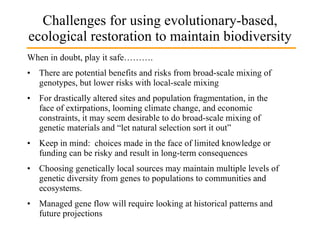 Challenges for using evolutionary-based, ecological restoration to maintain biodiversity When in doubt, play it safe………. There are potential benefits and risks from broad-scale mixing of genotypes, but lower risks with local-scale mixing For drastically altered sites and population fragmentation, in the face of extirpations, looming climate change, and economic constraints, it may seem desirable to do broad-scale mixing of genetic materials and “let natural selection sort it out” • Keep in mind:  choices made in the face of limited knowledge or funding can be risky and result in long-term consequences  Choosing genetically local sources may maintain multiple levels of genetic diversity from genes to populations to communities and ecosystems.  Managed gene flow will require looking at historical patterns and future projections 