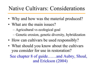 Native Cultivars: Considerations Why and how was the material produced? What are the main issues? Agricultural vs ecological goal Genetic erosion, genetic diversity, hybridization How can cultivars be used responsibly? What should you know about the cultivars you consider for use in restoration?  See chapter 8 of guide……and Aubry, Shoal, and Erickson (2004) 