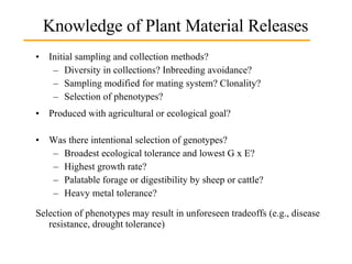 Knowledge of Plant Material Releases Initial sampling and collection methods?  Diversity in collections? Inbreeding avoidance? Sampling modified for mating system? Clonality? Selection of phenotypes? Produced with agricultural or ecological goal? Was there intentional selection of genotypes?  Broadest ecological tolerance and lowest G x E? Highest growth rate? Palatable forage or digestibility by sheep or cattle? Heavy metal tolerance? Selection of phenotypes may result in unforeseen tradeoffs (e.g., disease resistance, drought tolerance) 