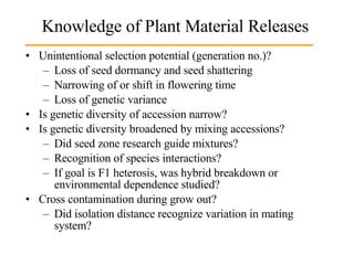 Knowledge of Plant Material Releases Unintentional selection potential (generation no.)? Loss of seed dormancy and seed shattering Narrowing of or shift in flowering time Loss of genetic variance Is genetic diversity of accession narrow? Is genetic diversity broadened by mixing accessions? Did seed zone research guide mixtures? Recognition of species interactions? If goal is F1 heterosis, was hybrid breakdown or environmental dependence studied? Cross contamination during grow out? Did isolation distance recognize variation in mating system?  