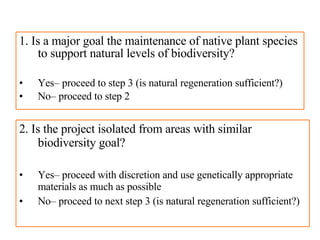 1. Is a major goal the maintenance of native plant species to support natural levels of biodiversity? Yes– proceed to step 3 (is natural regeneration sufficient?) No– proceed to step 2 2. Is the project isolated from areas with similar biodiversity goal?  Yes– proceed with discretion and use genetically appropriate materials as much as possible No– proceed to next step 3 (is natural regeneration sufficient?) 