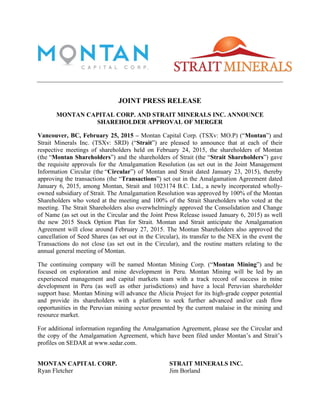 JOINT PRESS RELEASE
MONTAN CAPITAL CORP. AND STRAIT MINERALS INC. ANNOUNCE
SHAREHOLDER APPROVAL OF MERGER
Vancouver, BC, February 25, 2015 – Montan Capital Corp. (TSXv: MO.P) (“Montan”) and
Strait Minerals Inc. (TSXv: SRD) (“Strait”) are pleased to announce that at each of their
respective meetings of shareholders held on February 24, 2015, the shareholders of Montan
(the “Montan Shareholders”) and the shareholders of Strait (the “Strait Shareholders”) gave
the requisite approvals for the Amalgamation Resolution (as set out in the Joint Management
Information Circular (the “Circular”) of Montan and Strait dated January 23, 2015), thereby
approving the transactions (the “Transactions”) set out in the Amalgamation Agreement dated
January 6, 2015, among Montan, Strait and 1023174 B.C. Ltd., a newly incorporated wholly-
owned subsidiary of Strait. The Amalgamation Resolution was approved by 100% of the Montan
Shareholders who voted at the meeting and 100% of the Strait Shareholders who voted at the
meeting. The Strait Shareholders also overwhelmingly approved the Consolidation and Change
of Name (as set out in the Circular and the Joint Press Release issued January 6, 2015) as well
the new 2015 Stock Option Plan for Strait. Montan and Strait anticipate the Amalgamation
Agreement will close around February 27, 2015. The Montan Shareholders also approved the
cancellation of Seed Shares (as set out in the Circular), its transfer to the NEX in the event the
Transactions do not close (as set out in the Circular), and the routine matters relating to the
annual general meeting of Montan.
The continuing company will be named Montan Mining Corp. (“Montan Mining”) and be
focused on exploration and mine development in Peru. Montan Mining will be led by an
experienced management and capital markets team with a track record of success in mine
development in Peru (as well as other jurisdictions) and have a local Peruvian shareholder
support base. Montan Mining will advance the Alicia Project for its high-grade copper potential
and provide its shareholders with a platform to seek further advanced and/or cash flow
opportunities in the Peruvian mining sector presented by the current malaise in the mining and
resource market.
For additional information regarding the Amalgamation Agreement, please see the Circular and
the copy of the Amalgamation Agreement, which have been filed under Montan’s and Strait’s
profiles on SEDAR at www.sedar.com.
MONTAN CAPITAL CORP.	
   STRAIT MINERALS INC.
Ryan Fletcher Jim Borland
 