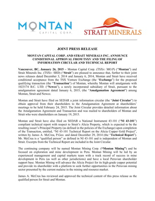 JOINT PRESS RELEASE
MONTAN CAPITAL CORP. AND STRAIT MINERALS INC. ANNOUNCE
CONDITIONAL APPROVAL FROM TSXV AND THE FILING OF
INFORMATION CIRCULAR AND TECHNICAL REPORT
Vancouver, BC, January 26, 2015 – Montan Capital Corp. (TSXv: MO.P) (“Montan”) and
Strait Minerals Inc. (TSXv: SRD) (“Strait”) are pleased to announce that, further to their joint
news releases dated December 3, 2014 and January 6, 2014, Montan and Strait have received
conditional acceptance from the TSX Venture Exchange (the “Exchange”) for the proposed
qualifying transaction (the “Transaction”) of Montan, whereby Montan will amalgamate with
1023174 B.C. LTD. (“Newco”), a newly incorporated subsidiary of Strait, pursuant to the
amalgamation agreement dated January 6, 2015, (the “Amalgamation Agreement”) among
Montan, Strait and Newco.
Montan and Strait have filed on SEDAR a joint information circular (the “Joint Circular”) to
obtain approval from their shareholders to the Amalgamation Agreement at shareholders’
meetings to be held February 24, 2015. The Joint Circular provides detailed information about
the Amalgamation Agreement and Transaction and was mailed to shareholders of Montan and
Strait who were shareholders on January 19, 2015.
Montan and Strait have also filed on SEDAR a National Instrument 43-101 (“NI 43-101”)
compliant technical report with respect to Strait’s Alicia Property, which is expected to be the
resulting issuer’s Principal Property (as defined in the policies of the Exchange) upon completion
of the Transaction, entitled, “NI 43-101 Technical Report on the Alicia Copper Gold Project”,
written by James A. McCrea, P.Geo. and dated December 29, 2014 (the “Technical Report”).
Mr. McCrea is a “qualified person” as defined in NI 43-101 and is independent of Montan and
Strait. Excerpts from the Technical Report are included in the Joint Circular.
The continuing company will be named Montan Mining Corp. (“Montan Mining”) and be
focused on exploration and mine development in Peru. Montan Mining will be led by an
experienced management and capital markets team with a track record of success in mine
development in Peru (as well as other jurisdictions) and have a local Peruvian shareholder
support base. Montan Mining will advance the Alicia Project for its high-grade copper potential
and provide its shareholder with a platform to seek further opportunities in the Peruvian mining
sector presented by the current malaise in the mining and resource market.
James A. McCrea has reviewed and approved the technical content of this press release as the
qualified person for Strait and Montan.
 