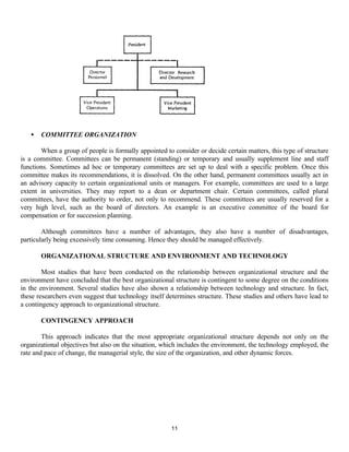 11
• COMMITTEE ORGANIZATION
When a group of people is formally appointed to consider or decide certain matters, this type of structure
is a committee. Committees can be permanent (standing) or temporary and usually supplement line and staff
functions. Sometimes ad hoc or temporary committees are set up to deal with a specific problem. Once this
committee makes its recommendations, it is dissolved. On the other hand, permanent committees usually act in
an advisory capacity to certain organizational units or managers. For example, committees are used to a large
extent in universities. They may report to a dean or department chair. Certain committees, called plural
committees, have the authority to order, not only to recommend. These committees are usually reserved for a
very high level, such as the board of directors. An example is an executive committee of the board for
compensation or for succession planning.
Although committees have a number of advantages, they also have a number of disadvantages,
particularly being excessively time consuming. Hence they should be managed effectively.
ORGANIZATIONAL STRUCTURE AND ENVIRONMENT AND TECHNOLOGY
Most studies that have been conducted on the relationship between organizational structure and the
environment have concluded that the best organizational structure is contingent to some degree on the conditions
in the environment. Several studies have also shown a relationship between technology and structure. In fact,
these researchers even suggest that technology itself determines structure. These studies and others have lead to
a contingency approach to organizational structure.
CONTINGENCY APPROACH
This approach indicates that the most appropriate organizational structure depends not only on the
organizational objectives but also on the situation, which includes the environment, the technology employed, the
rate and pace of change, the managerial style, the size of the organization, and other dynamic forces.
 