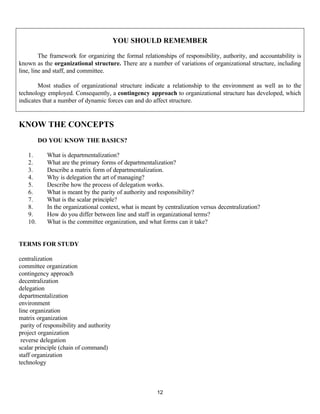 12
KNOW THE CONCEPTS
DO YOU KNOW THE BASICS?
1. What is departmentalization?
2. What are the primary forms of departmentalization?
3. Describe a matrix form of departmentalization.
4. Why is delegation the art of managing?
5. Describe how the process of delegation works.
6. What is meant by the parity of authority and responsibility?
7. What is the scalar principle?
8. In the organizational context, what is meant by centralization versus decentralization?
9. How do you differ between line and staff in organizational terms?
10. What is the committee organization, and what forms can it take?
TERMS FOR STUDY
centralization
committee organization
contingency approach
decentralization
delegation
departmentalization
environment
line organization
matrix organization
parity of responsibility and authority
project organization
reverse delegation
scalar principle (chain of command)
staff organization
technology
YOU SHOULD REMEMBER
The framework for organizing the formal relationships of responsibility, authority, and accountability is
known as the organizational structure. There are a number of variations of organizational structure, including
line, line and staff, and committee.
Most studies of organizational structure indicate a relationship to the environment as well as to the
technology employed. Consequently, a contingency approach to organizational structure has developed, which
indicates that a number of dynamic forces can and do affect structure.
 