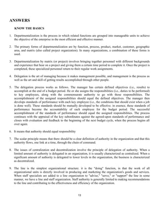 13
ANSWERS
KNOW THE BASICS
1. Departmentalization is the process in which related functions are grouped into manageable units to achieve
the objective of the enterprise in the most efficient and effective manner.
2. The primary forms of departmentalization are by function, process, product, market, customer, geographic
area, and matrix (also called project organization). In many organizations, a combination of these forms is
used.
3. Departmentalization by matrix (or project) involves bringing together personnel with different backgrounds
and experience that bear on a project and giving them a certain time period to complete it. Once the project is
completed, these specialized personnel return to their regular work assignments.
4. Delegation is the art of managing because it makes management possible, and management is the process as
well as the art and skill of getting results accomplished through other people.
5. The delegation process works as follows. The manager has certain defined objectives (i.e., results) to
accomplish at the end of a budget period. He or she assigns the responsibilities (i.e., duties to be performed)
to key employees, along with the commensurate authority to go with those responsibilities. The
accomplishment of the assigned responsibilities should equal the defined objectives. The manager then
develops standards of performance with each key employee (i.e., the conditions that should exist when a job
is done well). These standards should be mutually developed to be effective. in essence, these standards of
performance become the accountability of each employee for the budget period. The successful
accomplishment of the standards of performance should equal the assigned responsibilities. The process
continues with the appraisal of the key subordinates against the agreed-upon standards of performance and
closes with evaluation and feedback to the beginning of the next budget cycle, when the process begins all
over again.
6. It means that authority should equal responsibility
7. The scalar principle means that there should be a clear definition of authority in the organization and that this
authority flows, one link at a time, through the chain of command.
8. The issues of centralization and decentralization involve the principle of delegation of authority. When a
limited amount of authority is delegated in an organization, it is usually characterized as centralized. When a
significant amount of authority is delegated to lower levels in the organization, the business is characterized
as decentralized.
9. The line is the simplest organizational structure. it is the "doing" function, in that the work of all
organizational units is directly involved in producing and marketing the organization's goods and services.
When staff specialists are added to a line organization to "advise," "serve," or "support" the line in some
manner, we have a line and staff organization. Staff authority is generally limited to making recommendations
to the line and contributing to the effectiveness and efficiency of the organization.
 