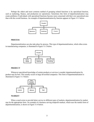 2
Perhaps the oldest and most common method of grouping related functions is by specialized function,
such as marketing, finance, and production (or operations). Sometimes this form of departmentalization may
create problems if individuals with specialized functions become more concerned with their own specialized area
than with the overall business. An example of departmentalization by function appears in Figure 11-1 below.
PROCESS
Departmentalization can also take place by process. This type of departmentalization, which often exists
in manufacturing companies, is illustrated in Figure 11-2 below.
PRODUCT
Whenever specialized knowledge of certain products or services is needed, departmentalization by
product may be best. This usually occurs in large diversified companies. This form of departmentalization is
illustrated in Figure 11-3 below.
MARKET
When a need exists to provide better service to different types of markets, departmentalization by market
may be the appropriate form. An example of a business serving nonprofit markets, which uses the market form of
departmentalization, is shown in Figure 11-4 below.
 