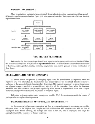 4
COMBINATION APPROACH
Many organizations, particularly large, physically dispersed and diversified organizations, utilize several
different forms of departmentalization. Figure 11-8 is an organizational chart showing the use of several forms of
departmentalization.
DELEGATION--THE ART OF MANAGING
As shown earlier, the process of managing begins with the establishment of objectives. Once the
objectives have been established, the functions that must be accomplished are considered. Then the work to be
performed or the responsibilities to be assigned are determined. This means it is necessary to know the personnel
and physical resources needed to accomplish the objectives of the enterprise. Thus, when the functions,
personnel, and other resources are grouped together by some means of departmentalization into a logical
framework or organizational structure, the process of delegation begins.
Delegation is the process that makes management possible. Why? Because management is the process of
getting results accomplished through others.
DELEGATION PROCESS, AUTHORITY, AND ACCOUNTABILITY
At the moment a job becomes too complex, too diverse, or too voluminous for one person, the need for
delegation arises. In its simplest form, imagine the sole administrator with objectives and with no time to
accomplish them. Means allowing, the manager can create a new job, hire an employee, and assign the
accomplishment of the objectives to the new employee.
YOU SHOULD REMEMBER
Determining the functions to be performed in an organization involves consideration of division of labor;
this is usually accomplished by a process of departmentalization. The primary forms of departmentalization are
by function, process, product, market, customer, geographical area, matrix (project) or some combination of
these forms.
 