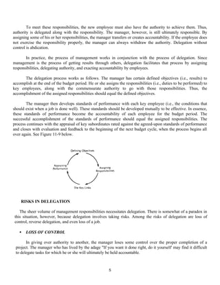 5
To meet these responsibilities, the new employee must also have the authority to achieve them. Thus,
authority is delegated along with the responsibility. The manager, however, is still ultimately responsible. By
assigning some of his or her responsibilities, the manager transfers or creates accountability. If the employee does
not exercise the responsibility properly, the manager can always withdraw the authority. Delegation without
control is abdication.
In practice, the process of management works in conjunction with the process of delegation. Since
management is the process of getting results through others, delegation facilitates that process by assigning
responsibilities, delegating authority, and exacting accountability by employees.
The delegation process works as follows. The manager has certain defined objectives (i.e., results) to
accomplish at the end of the budget period. He or she assigns the responsibilities (i.e., duties to be performed) to
key employees, along with the commensurate authority to go with those responsibilities. Thus, the
accomplishment of the assigned responsibilities should equal the defined objectives.
The manager then develops standards of performance with each key employee (i.e., the conditions that
should exist when a job is done well). These standards should be developed mutually to be effective. In essence,
these standards of performance become the accountability of each employee for the budget period. The
successful accomplishment of the standards of performance should equal the assigned responsibilities. The
process continues with the appraisal of key subordinates rated against the agreed-upon standards of performance
and closes with evaluation and feedback to the beginning of the next budget cycle, when the process begins all
over again. See Figure 11-9 below.
RISKS IN DELEGATION
The sheer volume of management responsibilities necessitates delegation. There is somewhat of a paradox in
this situation, however, because delegation involves taking risks. Among the risks of delegation are loss of
control, reverse delegation, and even loss of a job.
• LOSS OF CONTROL
In giving over authority to another, the manager loses some control over the proper completion of a
project. The manager who has lived by the adage "If you want it done right, do it yourself' may find it difficult
to delegate tasks for which he or she will ultimately be held accountable.
 