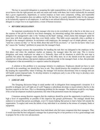 6
The key to successful delegation is assigning the right responsibilities to the right person. Of course, one
never knows who the right persons are until one meets and works with them, but it must realistically be assumed
that a given organization, department, or section employs at least some competent, willing, and responsible
individuals. This assumption does not address itself to the fact that it is nearly impossible today for the manager
to be technically superior to all employees. A staff that is not utilized effectively because of a manager's failure to
delegate is a major loss to an organization, a waste of human resources.
• REVERSE DELEGATION
An important consideration for the manager who tries to do everybody's job is that he or she does so at
the expense of the job for which he was hired--managing. An interesting analogy that underscores the value of
delegation for management's sake is the "monkey-on-the-back" analogy, which claims that managers spend far
more time with their employees than they even faintly realize. This habit occurs especially when a problem is
brought to the manager's attention. In encounters with employees, the manager's use of simple phrases, such as
"send me a memo on that," or "let me think about that and I'll let you know," or "just let me know what I can
do," causes the "monkey" (problem) to jump onto the manager's back.
The manager assumes the responsibility for handling the task that was delegated to the employee in the
first place, and when the employee reaches an impasse, the manager takes the next step. This is reverse
delegation, and many employees are adept at it. Naturally, there will be situations in which the next step is
justified, but unless the manager wants endless lines at the office door, he or she should avoid the casual and
repeated use of those phrases that permit employee problems to ride on the manager's back. in fact, this principle
of delegation is that accountability to a superior cannot be delegated.
A solution to this problem is to encourage initiative in employees. Employees should not have to wait
until told to do something; nor should they have to ask. They should practice the completion of assigned tasks.
By keeping the responsibility where it belongs, the manager will increase discretionary time to manage and can
still handle system-imposed tasks. To develop initiative in employees early is one of the ways to develop a new
generation of capable managers.
• LOSS OF JOB
The foregoing discussion brings to mind another risk in delegation from management's viewpoint. Is it
possible to delegate one's self right out of a job? Suppose a subordinate develops so much initiative that he or she
becomes superior to the boss. This is a threatening problem for the manager. The employee would be very happy
if his or her development resulted in promotion, but what if the promotion means the manager's job?
Consensus among theorists suggests that the employee should be given the opportunity to perform to as
high a level of responsibility as possible if this improves the group's performance. The manager should then
endeavor to reward that person accordingly, even if it means helping that person to land a better lob outside the
organization. To neglect and waste the talents of any individual is as criminal as the misuse of company funds or
equipment.
In practice, we have all heard stories from individuals who feel more competent dim their managers. Thus
it would seem that the best safeguard a manager has in preserving his or her position is to be a good manager and
to prepare for his or her own advancement.
 