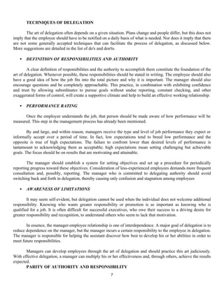 7
TECHNIQUES OF DELEGATION
The art of delegation often depends on a given situation. Plans change and people differ, but this does not
imply that the employee should have to be notified on a daily basis of what is needed. Nor does it imply that there
are not some generally accepted techniques that can facilitate the process of delegation, as discussed below.
More suggestions are detailed in the list of do's and don'ts.
• DEFINITION OF RESPONSIBILITIES AND AUTHORITY
A clear definition of responsibilities and the authority to accomplish them constitute the foundation of the
art of delegation. Whenever possible, these responsibilities should be stated in writing. The employee should also
have a good idea of how the job fits into the total picture and why it is important. The manager should also
encourage questions and be completely approachable. This practice, in combination with exhibiting confidence
and trust by allowing subordinates to pursue goals without undue reporting, constant checking, and other
exaggerated forms of control, will create a supportive climate and help to build an effective working relationship.
• PERFORMANCE RATING
Once the employee understands the job, that person should be made aware of how performance will be
measured. This step in the management process has already been mentioned.
By and large, and within reason, managers receive the type and level of job performance they expect or
informally accept over a period of time. In fact, low expectations tend to breed low performance and the
opposite is true of high expectations. The failure to confront lower than desired levels of performance is
tantamount to acknowledging them as acceptable; high expectations mean setting challenging but achievable
goals. The focus should be on results that are motivating and attainable.
The manager should establish a system for setting objectives and set up a procedure for periodically
reporting progress toward these objectives. Consideration of less-experienced employees demands more frequent
consultation and, possibly, reporting. The manager who is committed to delegating authority should avoid
switching back and forth in delegation, thereby causing only confusion and stagnation among employees
• AWARENESS OF LIMITATIONS
It may seem self-evident, but delegation cannot be used when the individual does not welcome additional
responsibility. Knowing who wants greater responsibility or promotion is as important as knowing who is
qualified for a job. It is often difficult for successful executives, who owe their success to a driving desire for
greater responsibility and recognition, to understand others who seem to lack that motivation.
In essence, the manager-employee relationship is one of interdependence. A major goal of delegation is to
reduce dependence on the manager, but the manager incurs a certain responsibility to the employee in delegation.
The manager is responsible for helping the assistant discover how best to develop his or her abilities in order to
meet future responsibilities.
Managers can develop employees through the art of delegation and should practice this art judiciously.
With effective delegation, a manager can multiply his or her effectiveness and, through others, achieve the results
expected.
PARITY OF AUTHORITY AND RESPONSIBILITY
 