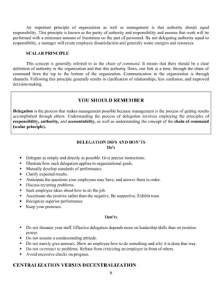 8
An important principle of organization as well as management is that authority should equal
responsibility. This principle is known as the parity of authority and responsibility and ensures that work will be
performed with a minimum amount of frustration on the part of personnel. By not delegating authority equal to
responsibility, a manager will create employee dissatisfaction and generally waste energies and resources.
SCALAR PRINCIPLE
This concept is generally referred to as the chain of command. It means that there should be a clear
definition of authority in the organization and that this authority flows, one link at a time, through the chain of
command from the top to the bottom of the organization. Communication in the organization is through
channels. Following this principle generally results in clarification of relationships, less confusion, and improved
decision-making.
DELEGATION DO'S AND DON’TS
Do's
• Delegate as simply and directly as possible. Give precise instructions.
• Illustrate how each delegation applies to organizational goals.
• Mutually develop standards of performance.
• Clarify expected results.
• Anticipate the questions your employees may have, and answer them in order.
• Discuss recurring problems.
• Seek employee ideas about how to do the job.
• Accentuate the positive rather than the negative. Be supportive. Exhibit trust.
• Recognize superior performance.
• Keep your promises.
Don'ts
• Do not threaten your staff. Effective delegation depends more on leadership skills than on position
power.
• Do not assume a condescending attitude.
• Do not merely give answers. Show an employee how to do something and why it is done that way.
• Do not overreact to problems. Refrain from criticizing an employee in front of others.
• Avoid excessive checks on progress.
CENTRALIZATION VERSUS DECENTRALIZATION
YOU SHOULD REMEMBER
Delegation is the process that makes management possible because management is the process of getting results
accomplished through others. Understanding the process of delegation involves employing the principles of
responsibility, authority, and accountability, as well as understanding the concept of the chain of command
(scalar principle).
 