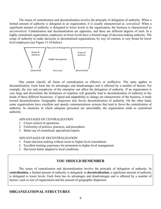 9
The issues of centralization and decentralization involve the principle of delegation of authority. When a
limited amount of authority is delegated in an organization, it is usually characterized as centralized. When a
significant amount of authority is delegated to lower levels in the organization, the business is characterized as
decentralized. Centralization and decentralization are opposites, and there are different degrees of each. In a
highly centralized organization, employees at lower levels have a limited range of decision-making authority. The
scope of authority to make decisions in decentralized organizations, by way of contrast, is very broad for lower
level employees (see Figure 11-10 below).
One cannot classify all forms of centralization as effective or ineffective. The same applies to
decentralization. Each form has its advantages and disadvantages and is affected by a number of factors. For
example, the size and complexity of the enterprise can affect the delegation of authority. If an organization is
very large and diversified, the limitations of expertise will generally lead to decentralization of authority to the
heads of these different businesses. if speed and adaptability to change are characteristic of the business, it tends
toward decentralization. Geographic dispersion also favors decentralization of authority. On the other hand,
some organizations have excellent and speedy communications systems that tend to favor the centralization of
authority. In situations in which adequate personnel are unavailable, the organization tends to centralized
authority.
ADVANTAGES OF CENTRALIZATION
1. Closer control of operations
2. Uniformity of policies, practices, and procedures
3. Better use of centralized, specialized experts
ADVANTAGES OF DECENTRALIZATION
1. Faster decision-making without resort to higher level consultation
2. Excellent training experience for promotion to higher level management
3. Decisions better adapted to local conditions
ORGANIZATIONAL STRUCTURES
YOU SHOULD REMEMBER
The issues of centralization and decentralization involve the principle of delegation of authority. In
centralization, a limited amount of authority is delegated; in decentralization, a significant amount of authority
is delegated to lower levels. Each form has its advantages and disadvantages and is affected by a number of
factors, such as size of organization and the amount of geographic dispersion.
 