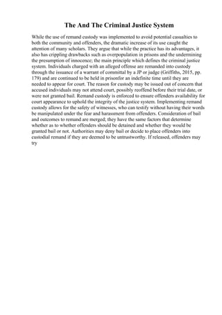 The And The Criminal Justice System
While the use of remand custody was implemented to avoid potential casualties to
both the community and offenders, the dramatic increase of its use caught the
attention of many scholars. They argue that while the practice has its advantages, it
also has crippling drawbacks such as overpopulation in prisons and the undermining
the presumption of innocence; the main principle which defines the criminal justice
system. Individuals charged with an alleged offense are remanded into custody
through the issuance of a warrant of committal by a JP or judge (Griffiths, 2015, pp.
179) and are continued to be held in prisonfor an indefinite time until they are
needed to appear for court. The reason for custody may be issued out of concern that
accused individuals may not attend court, possibly reoffend before their trial date, or
were not granted bail. Remand custody is enforced to ensure offenders availability for
court appearance to uphold the integrity of the justice system. Implementing remand
custody allows for the safety of witnesses, who can testify without having their words
be manipulated under the fear and harassment from offenders. Consideration of bail
and outcomes to remand are merged; they have the same factors that determine
whether as to whether offenders should be detained and whether they would be
granted bail or not. Authorities may deny bail or decide to place offenders into
custodial remand if they are deemed to be untrustworthy. If released, offenders may
try
 