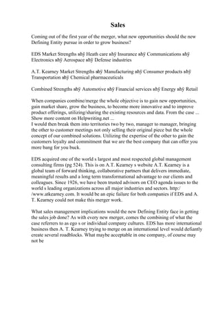 Sales
Coming out of the first year of the merger, what new opportunities should the new
Defining Entity pursue in order to grow business?
EDS Market Strengths вћў Heath care вћў Insurance вћў Communications вћў
Electronics вћў Aerospace вћў Defense industries
A.T. Kearney Market Strengths вћў Manufacturing вћў Consumer products вћў
Transportation вћў Chemical pharmaceuticals
Combined Strengths вћў Automotive вћў Financial services вћў Energy вћў Retail
When companies combine/merge the whole objective is to gain new opportunities,
gain market share, grow the business, to become more innovative and to improve
product offerings, utilizing/sharing the existing resources and data. From the case ...
Show more content on Helpwriting.net ...
I would then break them into territories two by two, manager to manager, bringing
the other to customer meetings not only selling their original piece but the whole
concept of our combined solutions. Utilizing the expertise of the other to gain the
customers loyalty and commitment that we are the best company that can offer you
more bang for you buck.
EDS acquired one of the world s largest and most respected global management
consulting firms (pg 524). This is on A.T. Kearney s website A.T. Kearney is a
global team of forward thinking, collaborative partners that delivers immediate,
meaningful results and a long term transformational advantage to our clients and
colleagues. Since 1926, we have been trusted advisors on CEO agenda issues to the
world s leading organizations across all major industries and sectors. http:/
/www.atkearney.com. It would be an epic failure for both companies if EDS and A.
T. Kearney could not make this merger work.
What sales management implications would the new Defining Entity face in getting
the sales job done? As with every new merger, comes the combining of what the
case referrers to as ego s or individual company cultures. EDS has more international
business then A. T. Kearney trying to merge on an international level would defiantly
create several roadblocks. What maybe acceptable in one company, of course may
not be
 