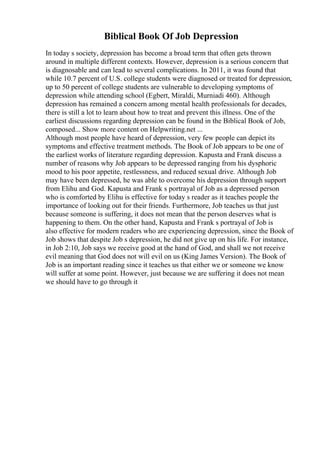 Biblical Book Of Job Depression
In today s society, depression has become a broad term that often gets thrown
around in multiple different contexts. However, depression is a serious concern that
is diagnosable and can lead to several complications. In 2011, it was found that
while 10.7 percent of U.S. college students were diagnosed or treated for depression,
up to 50 percent of college students are vulnerable to developing symptoms of
depression while attending school (Egbert, Miraldi, Murniadi 460). Although
depression has remained a concern among mental health professionals for decades,
there is still a lot to learn about how to treat and prevent this illness. One of the
earliest discussions regarding depression can be found in the Biblical Book of Job,
composed... Show more content on Helpwriting.net ...
Although most people have heard of depression, very few people can depict its
symptoms and effective treatment methods. The Book of Job appears to be one of
the earliest works of literature regarding depression. Kapusta and Frank discuss a
number of reasons why Job appears to be depressed ranging from his dysphoric
mood to his poor appetite, restlessness, and reduced sexual drive. Although Job
may have been depressed, he was able to overcome his depression through support
from Elihu and God. Kapusta and Frank s portrayal of Job as a depressed person
who is comforted by Elihu is effective for today s reader as it teaches people the
importance of looking out for their friends. Furthermore, Job teaches us that just
because someone is suffering, it does not mean that the person deserves what is
happening to them. On the other hand, Kapusta and Frank s portrayal of Job is
also effective for modern readers who are experiencing depression, since the Book of
Job shows that despite Job s depression, he did not give up on his life. For instance,
in Job 2:10, Job says we receive good at the hand of God, and shall we not receive
evil meaning that God does not will evil on us (King James Version). The Book of
Job is an important reading since it teaches us that either we or someone we know
will suffer at some point. However, just because we are suffering it does not mean
we should have to go through it
 