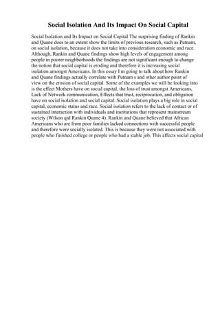 Social Isolation And Its Impact On Social Capital
Social Isolation and Its Impact on Social Capital The surprising finding of Rankin
and Quane does to an extent show the limits of previous research, such as Putnam,
on social isolation, because it does not take into consideration economic and race.
Although, Rankin and Quane findings show high levels of engagement among
people in poorer neighborhoods the findings are not significant enough to change
the notion that social capital is eroding and therefore it is increasing social
isolation amongst Americans. In this essay I m going to talk about how Rankin
and Quane findings actually correlate with Putnam s and other author point of
view on the erosion of social capital. Some of the examples we will be looking into
is the effect Mothers have on social capital, the loss of trust amongst Americans,
Lack of Network communication, Effects that trust, reciprocation, and obligation
have on social isolation and social capital. Social isolation plays a big role in social
capital, economic status and race. Social isolation refers to the lack of contact or of
sustained interaction with individuals and institutions that represent mainstream
society (Wilson qtd Rankin Quane 4). Rankin and Quane believed that African
Americans who are from poor families lacked connections with successful people
and therefore were socially isolated. This is because they were not associated with
people who finished college or people who had a stable job. This affects social capital
 