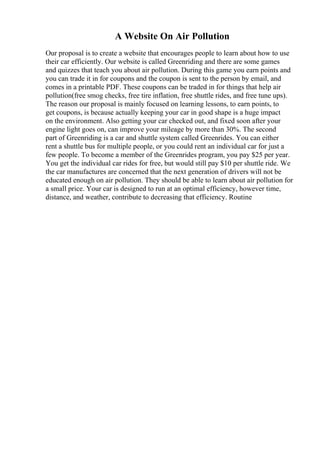 A Website On Air Pollution
Our proposal is to create a website that encourages people to learn about how to use
their car efficiently. Our website is called Greenriding and there are some games
and quizzes that teach you about air pollution. During this game you earn points and
you can trade it in for coupons and the coupon is sent to the person by email, and
comes in a printable PDF. These coupons can be traded in for things that help air
pollution(free smog checks, free tire inflation, free shuttle rides, and free tune ups).
The reason our proposal is mainly focused on learning lessons, to earn points, to
get coupons, is because actually keeping your car in good shape is a huge impact
on the environment. Also getting your car checked out, and fixed soon after your
engine light goes on, can improve your mileage by more than 30%. The second
part of Greenriding is a car and shuttle system called Greenrides. You can either
rent a shuttle bus for multiple people, or you could rent an individual car for just a
few people. To become a member of the Greenrides program, you pay $25 per year.
You get the individual car rides for free, but would still pay $10 per shuttle ride. We
the car manufactures are concerned that the next generation of drivers will not be
educated enough on air pollution. They should be able to learn about air pollution for
a small price. Your car is designed to run at an optimal efficiency, however time,
distance, and weather, contribute to decreasing that efficiency. Routine
 