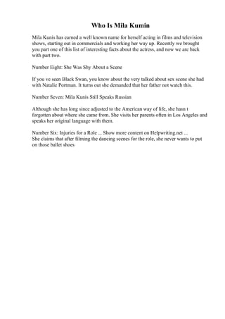 Who Is Mila Kumin
Mila Kunis has earned a well known name for herself acting in films and television
shows, starting out in commercials and working her way up. Recently we brought
you part one of this list of interesting facts about the actress, and now we are back
with part two.
Number Eight: She Was Shy About a Scene
If you ve seen Black Swan, you know about the very talked about sex scene she had
with Natalie Portman. It turns out she demanded that her father not watch this.
Number Seven: Mila Kunis Still Speaks Russian
Although she has long since adjusted to the American way of life, she hasn t
forgotten about where she came from. She visits her parents often in Los Angeles and
speaks her original language with them.
Number Six: Injuries for a Role ... Show more content on Helpwriting.net ...
She claims that after filming the dancing scenes for the role, she never wants to put
on those ballet shoes
 