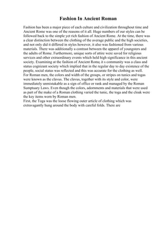 Fashion In Ancient Roman
Fashion has been a major piece of each culture and civilization throughout time and
Ancient Rome was one of the reasons of it all. Huge numbers of our styles can be
followed back to the simple yet rich fashion of Ancient Rome. At the time, there was
a clear distinction between the clothing of the average public and the high societies,
and not only did it differed in styles however, it also was fashioned from various
materials. There was additionally a contrast between the apparel of youngsters and
the adults of Rome. Furthermore, unique sorts of attire were saved for religious
services and other extraordinary events which held high significance in this ancient
society. Examining at the fashion of Ancient Rome, it s community was a class and
status cognizant society which implied that in the regular day to day existence of the
people, social status was reflected and this was accurate for the clothing as well.
For Roman men, the colors and width of the groups, or stripes on tunics and togas
were known as the clavus. The clavus, together with its style and color, were
immediately unmistakable as a sign of office or rank and managed by the Roman
Sumptuary Laws. Even though the colors, adornments and materials that were used
as part of the make of a Roman clothing varied the tunic, the toga and the cloak were
the key items worn by Roman men.
First, the Toga was the loose flowing outer article of clothing which was
extravagantly hung around the body with careful folds. There are
 
