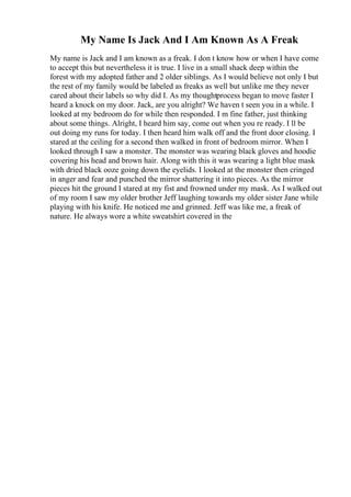 My Name Is Jack And I Am Known As A Freak
My name is Jack and I am known as a freak. I don t know how or when I have come
to accept this but nevertheless it is true. I live in a small shack deep within the
forest with my adopted father and 2 older siblings. As I would believe not only I but
the rest of my family would be labeled as freaks as well but unlike me they never
cared about their labels so why did I. As my thoughtprocess began to move faster I
heard a knock on my door. Jack, are you alright? We haven t seen you in a while. I
looked at my bedroom do for while then responded. I m fine father, just thinking
about some things. Alright, I heard him say, come out when you re ready. I ll be
out doing my runs for today. I then heard him walk off and the front door closing. I
stared at the ceiling for a second then walked in front of bedroom mirror. When I
looked through I saw a monster. The monster was wearing black gloves and hoodie
covering his head and brown hair. Along with this it was wearing a light blue mask
with dried black ooze going down the eyelids. I looked at the monster then cringed
in anger and fear and punched the mirror shattering it into pieces. As the mirror
pieces hit the ground I stared at my fist and frowned under my mask. As I walked out
of my room I saw my older brother Jeff laughing towards my older sister Jane while
playing with his knife. He noticed me and grinned. Jeff was like me, a freak of
nature. He always wore a white sweatshirt covered in the
 