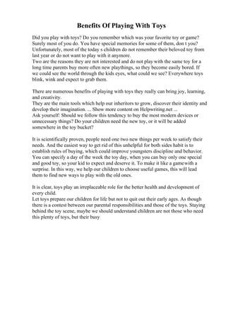 Benefits Of Playing With Toys
Did you play with toys? Do you remember which was your favorite toy or game?
Surely most of you do. You have special memories for some of them, don t you?
Unfortunately, most of the today s children do not remember their beloved toy from
last year or do not want to play with it anymore.
Two are the reasons they are not interested and do not play with the same toy for a
long time parents buy more often new playthings, so they become easily bored. If
we could see the world through the kids eyes, what could we see? Everywhere toys
blink, wink and expect to grab them.
There are numerous benefits of playing with toys they really can bring joy, learning,
and creativity.
They are the main tools which help our inheritors to grow, discover their identity and
develop their imagination. ... Show more content on Helpwriting.net ...
Ask yourself: Should we follow this tendency to buy the most modern devices or
unnecessary things? Do your children need the new toy, or it will be added
somewhere in the toy bucket?
It is scientifically proven, people need one two new things per week to satisfy their
needs. And the easiest way to get rid of this unhelpful for both sides habit is to
establish rules of buying, which could improve youngsters discipline and behavior.
You can specify a day of the week the toy day, when you can buy only one special
and good toy, so your kid to expect and deserve it. To make it like a gamewith a
surprise. In this way, we help our children to choose useful games, this will lead
them to find new ways to play with the old ones.
It is clear, toys play an irreplaceable role for the better health and development of
every child.
Let toys prepare our children for life but not to quit out their early ages. As though
there is a contest between our parental responsibilities and those of the toys. Staying
behind the toy scene, maybe we should understand children are not those who need
this plenty of toys, but their busy
 