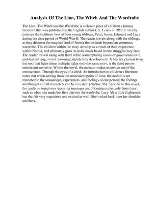 Analysis Of The Lion, The Witch And The Wardrobe
The Lion, The Witch and the Wardrobe is a classic piece of children s fantasy
literature that was published by the English author C.S. Lewis in 1950. It vividly
portrays the fictitious lives of four young siblings, Peter, Susan, Edmund and Lucy
during the time period of World War II. The reader travels along with the siblings,
as they discover the magical land of Narnia that extends beyond an enormous
wardrobe. The children within the story develop as a result of their experience
within Narnia, and ultimately grow as individuals based on the struggles they face.
The reader travels along with them while contemplating issues of good versus evil,
problem solving, moral reasoning and identity development. A literary element from
this text that helps shine multiple lights onto the same story, is the third person
omniscient narrative. Within the novel, the narrator makes extensive use of the
omniscience. Through the eyes of a child: An introduction to children s literature
notes that when writing from the omniscient point of view, the author is not
restricted to the knowledge, experiences, and feelings of one person; the feelings
and thoughts of all characters can be revealed. (Norton, 98). Specific to this novel,
the reader is sometimes receiving messages and focusing exclusively from Lucy,
such as when she made her first trip into the wardrobe. Lucy felt a little frightened,
but she felt very inquisitive and excited as well. She looked back over her shoulder
and there,
 