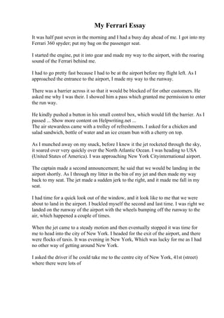 My Ferrari Essay
It was half past seven in the morning and I had a busy day ahead of me. I got into my
Ferrari 360 spyder; put my bag on the passenger seat.
I started the engine, put it into gear and made my way to the airport, with the roaring
sound of the Ferrari behind me.
I had to go pretty fast because I had to be at the airport before my flight left. As I
approached the entrance to the airport, I made my way to the runway.
There was a barrier across it so that it would be blocked of for other customers. He
asked me why I was their. I showed him a pass which granted me permission to enter
the run way.
He kindly pushed a button in his small control box, which would lift the barrier. As I
passed ... Show more content on Helpwriting.net ...
The air stewardess came with a trolley of refreshments. I asked for a chicken and
salad sandwich, bottle of water and an ice cream bun with a cherry on top.
As I munched away on my snack, before I knew it the jet rocketed through the sky,
it soared over very quickly over the North Atlantic Ocean. I was heading to USA
(United States of America). I was approaching New York Cityinternational airport.
The captain made a second announcement; he said that we would be landing in the
airport shortly. As I through my litter in the bin of my jet and then made my way
back to my seat. The jet made a sudden jerk to the right, and it made me fall in my
seat.
I had time for a quick look out of the window, and it look like to me that we were
about to land in the airport. I buckled myself the second and last time. I was right we
landed on the runway of the airport with the wheels bumping off the runway to the
air, which happened a couple of times.
When the jet came to a steady motion and then eventually stopped it was time for
me to head into the city of New York. I headed for the exit of the airport, and there
were flocks of taxis. It was evening in New York, Which was lucky for me as I had
no other way of getting around New York.
I asked the driver if he could take me to the centre city of New York, 41st (street)
where there were lots of
 