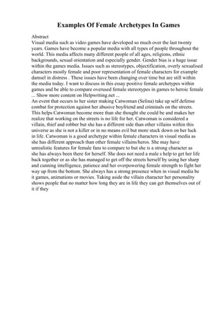 Examples Of Female Archetypes In Games
Abstract
Visual media such as video games have developed so much over the last twenty
years. Games have become a popular media with all types of people throughout the
world. This media affects many different people of all ages, religions, ethnic
backgrounds, sexual orientation and especially gender. Gender bias is a huge issue
within the games media. Issues such as stereotypes, objectification, overly sexualised
characters mostly female and poor representation of female characters for example
damsel in distress . These issues have been changing over time but are still within
the media today. I want to discuss in this essay positive female archetypes within
games and be able to compare overused female stereotypes in games to heroic female
... Show more content on Helpwriting.net ...
An event that occurs to her sister making Catwoman (Selina) take up self defense
combat for protection against her abusive boyfriend and criminals on the streets.
This helps Catwoman become more than she thought she could be and makes her
realize that working on the streets is no life for her. Catwoman is considered a
villain, thief and robber but she has a different side than other villains within this
universe as she is not a killer or in no means evil but more stuck down on her luck
in life. Catwoman is a good archetype within female characters in visual media as
she has different approach than other female villains/heros. She may have
unrealistic features for female fans to compare to but she is a strong character as
she has always been there for herself. She does not need a male s help to get her life
back together or as she has managed to get off the streets herself by using her sharp
and cunning intelligence, patience and her overpowering female strength to fight her
way up from the bottom. She always has a strong presence when in visual media be
it games, animations or movies. Taking aside the villain character her personality
shows people that no matter how long they are in life they can get themselves out of
it if they
 