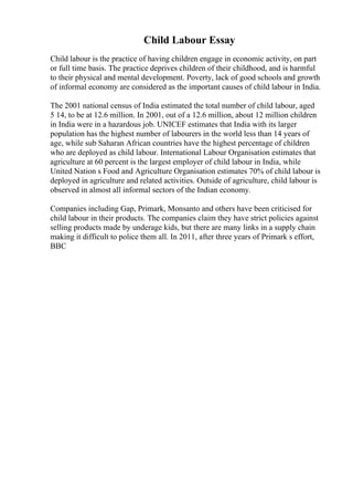 Child Labour Essay
Child labour is the practice of having children engage in economic activity, on part
or full time basis. The practice deprives children of their childhood, and is harmful
to their physical and mental development. Poverty, lack of good schools and growth
of informal economy are considered as the important causes of child labour in India.
The 2001 national census of India estimated the total number of child labour, aged
5 14, to be at 12.6 million. In 2001, out of a 12.6 million, about 12 million children
in India were in a hazardous job. UNICEF estimates that India with its larger
population has the highest number of labourers in the world less than 14 years of
age, while sub Saharan African countries have the highest percentage of children
who are deployed as child labour. International Labour Organisation estimates that
agriculture at 60 percent is the largest employer of child labour in India, while
United Nation s Food and Agriculture Organisation estimates 70% of child labour is
deployed in agriculture and related activities. Outside of agriculture, child labour is
observed in almost all informal sectors of the Indian economy.
Companies including Gap, Primark, Monsanto and others have been criticised for
child labour in their products. The companies claim they have strict policies against
selling products made by underage kids, but there are many links in a supply chain
making it difficult to police them all. In 2011, after three years of Primark s effort,
BBC
 