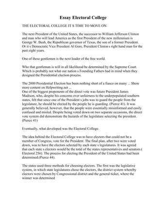 Essay Electoral College
THE ELECTORAL COLLEGE IT S TIME TO MOVE ON
The next President of the United States, the successor to William Jefferson Clinton
and man who will lead America as the first President of the new millennium is
George W. Bush, the Republican governor of Texas, the son of a former President.
Or it s Democratic Vice President Al Gore, President Clintons right hand man for the
past eight years.
One of these gentlemen is the next leader of the free world.
Who that gentleman is will in all likelihood be determined by the Supreme Court.
Which is probably not what our nation s Founding Fathers had in mind when they
designed the Presidential election process.
The 2000 Presidential Election has been nothing short of a fiasco on many ... Show
more content on Helpwriting.net ...
One of the biggest proponents of the direct vote was future President James
Madison, who, despite his concerns over unfairness to the underpopulated southern
states, felt that since one of the President s jobs was to guard the people from the
legislature, he should be elected by the people he is guarding. (Pierce 41). It was
generally believed, however, that the people were essentially misinformed and easily
confused and misled. Despite being voted down on two separate occasions, the direct
vote system did demonstrate the hazards of the legislature selecting the president.
(Pierce 41)
Eventually, what developed was the Electoral College.
The idea behind the Electoral College was to have electors that could not be a
member of Congress, vote for the President. The final plan, after two were voted
down, was to have the electors selected by each state s legislatures. It was agreed
that each state s electors would be the total of the states representatives and senators.(
Electoral 256). The process for electing the President of the United States had been
determined.(Pierce 44).
The states used three methods for choosing electors. The first was the legislative
system, in which state legislatures chose the electors, the district system whereby
electors were chosen by Congressional district and the general ticket, where the
winner was determined
 