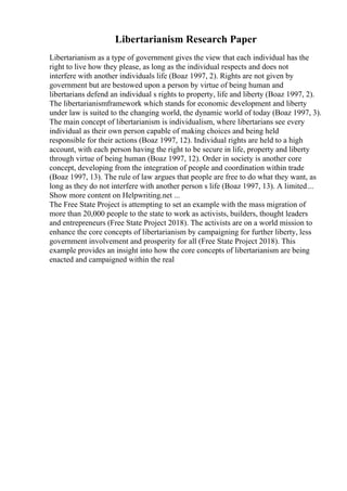 Libertarianism Research Paper
Libertarianism as a type of government gives the view that each individual has the
right to live how they please, as long as the individual respects and does not
interfere with another individuals life (Boaz 1997, 2). Rights are not given by
government but are bestowed upon a person by virtue of being human and
libertarians defend an individual s rights to property, life and liberty (Boaz 1997, 2).
The libertarianismframework which stands for economic development and liberty
under law is suited to the changing world, the dynamic world of today (Boaz 1997, 3).
The main concept of libertarianism is individualism, where libertarians see every
individual as their own person capable of making choices and being held
responsible for their actions (Boaz 1997, 12). Individual rights are held to a high
account, with each person having the right to be secure in life, property and liberty
through virtue of being human (Boaz 1997, 12). Order in society is another core
concept, developing from the integration of people and coordination within trade
(Boaz 1997, 13). The rule of law argues that people are free to do what they want, as
long as they do not interfere with another person s life (Boaz 1997, 13). A limited...
Show more content on Helpwriting.net ...
The Free State Project is attempting to set an example with the mass migration of
more than 20,000 people to the state to work as activists, builders, thought leaders
and entrepreneurs (Free State Project 2018). The activists are on a world mission to
enhance the core concepts of libertarianism by campaigning for further liberty, less
government involvement and prosperity for all (Free State Project 2018). This
example provides an insight into how the core concepts of libertarianism are being
enacted and campaigned within the real
 