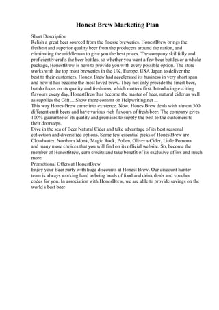 Honest Brew Marketing Plan
Short Description
Relish a great beer sourced from the finesse breweries. HonestBrew brings the
freshest and superior quality beer from the producers around the nation, and
eliminating the middleman to give you the best prices. The company skillfully and
proficiently crafts the beer bottles, so whether you want a few beer bottles or a whole
package, HonestBrew is here to provide you with every possible option. The store
works with the top most breweries in the UK, Europe, USA Japan to deliver the
best to their customers. Honest Brew had accelerated its business in very short span
and now it has become the most loved brew. They not only provide the finest beer,
but do focus on its quality and freshness, which matters first. Introducing exciting
flavours every day, HonestBrew has become the master of beer, natural cider as well
as supplies the Gift ... Show more content on Helpwriting.net ...
This way HonestBrew came into existence. Now, HonestBrew deals with almost 300
different craft beers and have various rich flavours of fresh beer. The company gives
100% guarantee of its quality and promises to supply the best to the customers to
their doorsteps.
Dive in the sea of Beer Natural Cider and take advantage of its best seasonal
collection and diversified options. Some few essential picks of HonestBrew are
Cloudwater, Northern Monk, Magic Rock, Pollen, Oliver s Cider, Little Pomona
and many more choices that you will find on its official website. So, become the
member of HonestBrew, earn credits and take benefit of its exclusive offers and much
more.
Promotional Offers at HonestBrew
Enjoy your Beer party with huge discounts at Honest Brew. Our discount hunter
team is always working hard to bring loads of food and drink deals and voucher
codes for you. In association with HonesBrew, we are able to provide savings on the
world s best beer
 